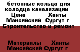 бетонные кольца для колодца канализации › Цена ­ 3 500 - Ханты-Мансийский, Сургут г. Строительство и ремонт » Материалы   . Ханты-Мансийский,Сургут г.